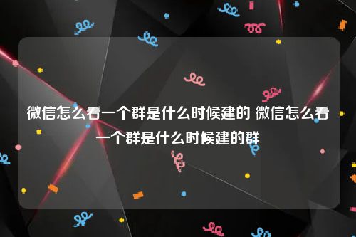 微信怎么看一个群是什么时候建的 微信怎么看一个群是什么时候建的群