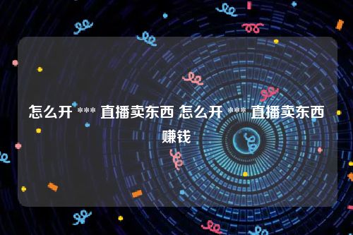 怎么开 *** 直播卖东西 怎么开 *** 直播卖东西赚钱
