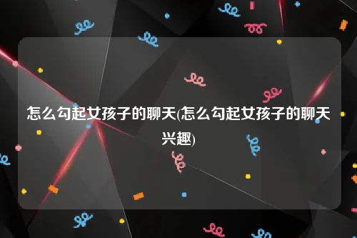怎么勾起女孩子的聊天(怎么勾起女孩子的聊天兴趣)