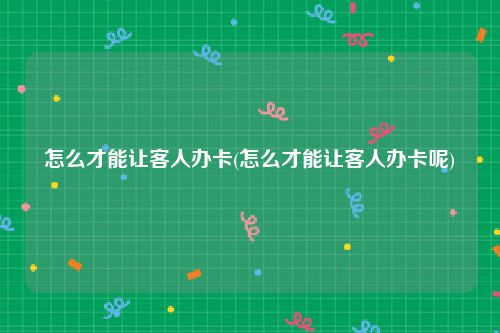 怎么才能让客人办卡(怎么才能让客人办卡呢)