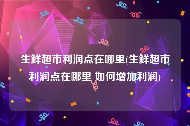生鲜超市利润点在哪里(生鲜超市利润点在哪里 如何增加利润)