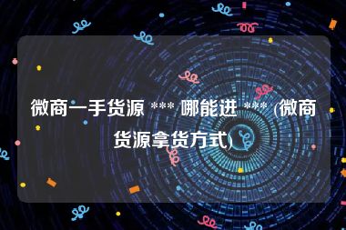 微商一手货源 *** 哪能进 *** (微商货源拿货方式)