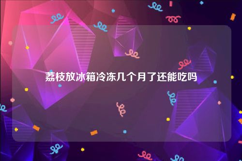 荔枝放冰箱冷冻几个月了还能吃吗