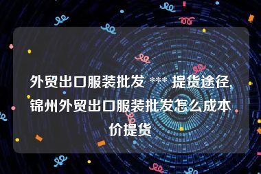 外贸出口服装批发 *** 提货途径,锦州外贸出口服装批发怎么成本价提货