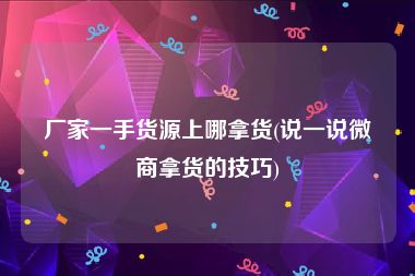 厂家一手货源上哪拿货(说一说微商拿货的技巧)