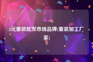 3元童装批发市场品牌(童装加工厂家)