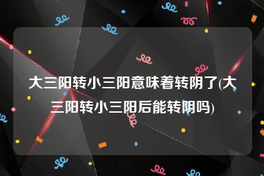 大三阳转小三阳意味着转阴了(大三阳转小三阳后能转阴吗)