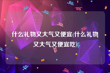 什么礼物又大气又便宜(什么礼物又大气又便宜吃)