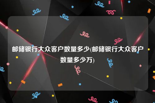 邮储银行大众客户数量多少(邮储银行大众客户数量多少万)