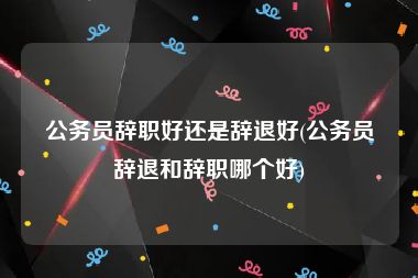 公务员辞职好还是辞退好(公务员辞退和辞职哪个好)