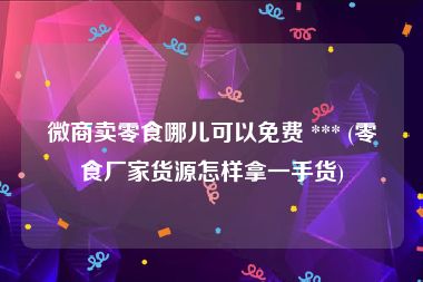 微商卖零食哪儿可以免费 *** (零食厂家货源怎样拿一手货)