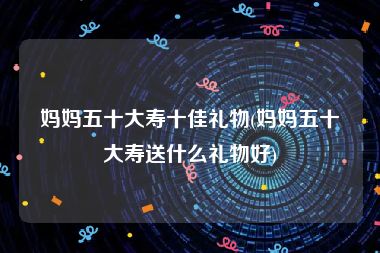 妈妈五十大寿十佳礼物(妈妈五十大寿送什么礼物好)