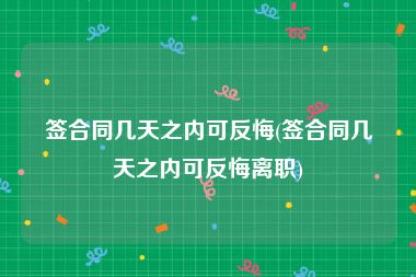 签合同几天之内可反悔(签合同几天之内可反悔离职)