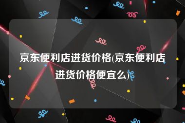 京东便利店进货价格(京东便利店进货价格便宜么)