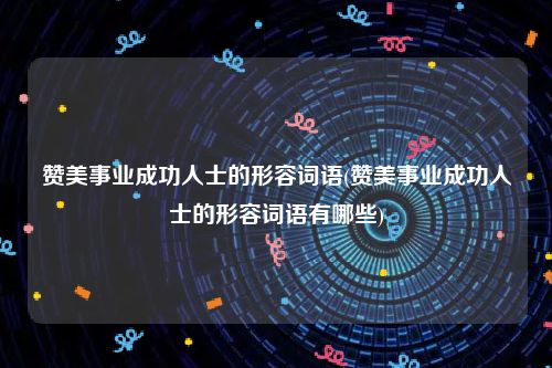 赞美事业成功人士的形容词语(赞美事业成功人士的形容词语有哪些)