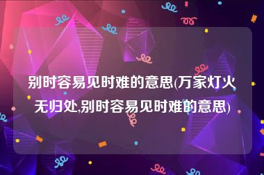 别时容易见时难的意思(万家灯火无归处,别时容易见时难的意思)