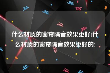 什么材质的窗帘隔音效果更好(什么材质的窗帘隔音效果更好的)