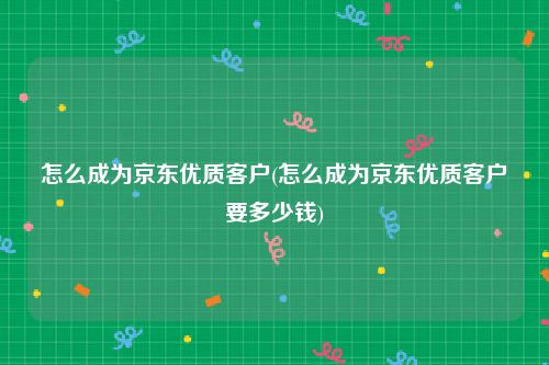怎么成为京东优质客户(怎么成为京东优质客户要多少钱)