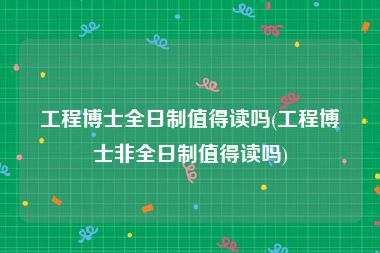 工程博士全日制值得读吗(工程博士非全日制值得读吗)
