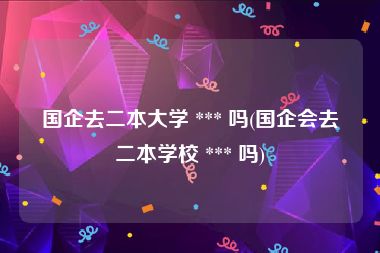 国企去二本大学 *** 吗(国企会去二本学校 *** 吗)