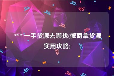  *** 一手货源去哪找(微商拿货源实用攻略)