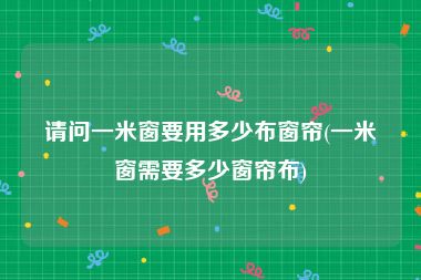 请问一米窗要用多少布窗帘(一米窗需要多少窗帘布)