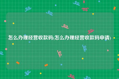 怎么办理经营收款码(怎么办理经营收款码申请)