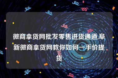 微商拿货网批发零售进货通道,阜新微商拿货网教你如何一手价提货