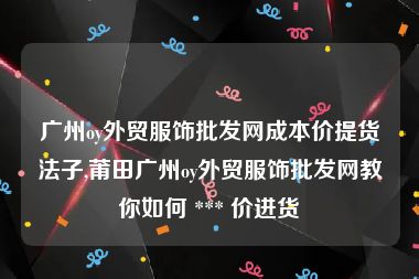 广州oy外贸服饰批发网成本价提货法子,莆田广州oy外贸服饰批发网教你如何 *** 价进货