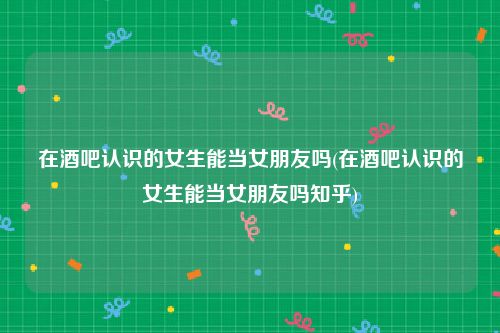 在酒吧认识的女生能当女朋友吗(在酒吧认识的女生能当女朋友吗知乎)
