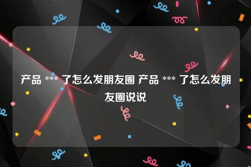 产品 *** 了怎么发朋友圈 产品 *** 了怎么发朋友圈说说