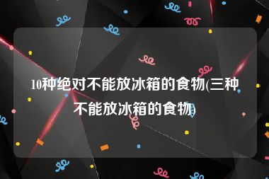 10种绝对不能放冰箱的食物(三种不能放冰箱的食物)