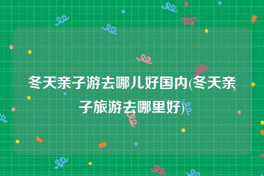 冬天亲子游去哪儿好国内(冬天亲子旅游去哪里好)