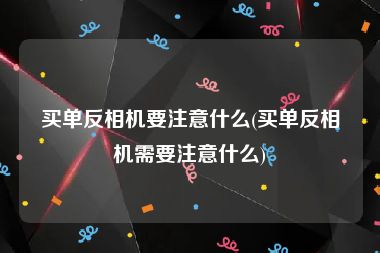 买单反相机要注意什么(买单反相机需要注意什么)
