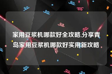 家用豆浆机哪款好全攻略,分享青岛家用豆浆机哪款好实用新攻略