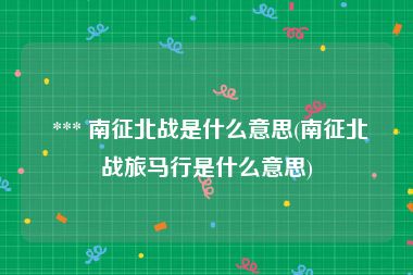  *** 南征北战是什么意思(南征北战旅马行是什么意思)