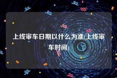 上线审车日期以什么为准(上线审车时间)