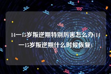 14一15岁叛逆期特别厉害怎么办(14一15岁叛逆期什么时候恢复)