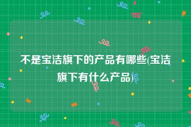 不是宝洁旗下的产品有哪些(宝洁旗下有什么产品)