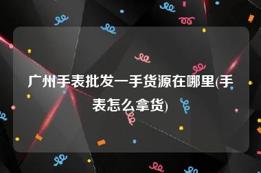 广州手表批发一手货源在哪里(手表怎么拿货)