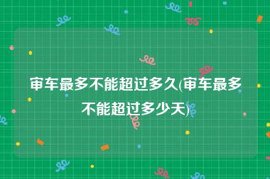 审车最多不能超过多久(审车最多不能超过多少天)