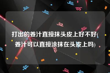 打出的姜汁直接抹头皮上好不好(姜汁可以直接涂抹在头皮上吗)