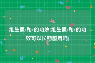 维生素c和e的功效(维生素c和e的功效可以长期服用吗)