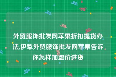 外贸服饰批发网苹果折扣提货办法,伊犁外贸服饰批发网苹果告诉你怎样加盟价进货