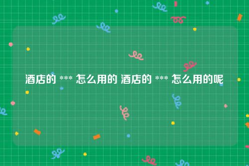 酒店的 *** 怎么用的 酒店的 *** 怎么用的呢