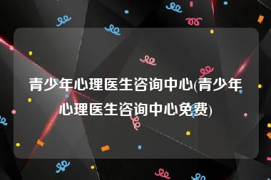 青少年心理医生咨询中心(青少年心理医生咨询中心免费)