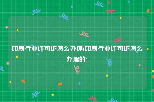 印刷行业许可证怎么办理(印刷行业许可证怎么办理的)