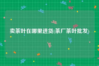 卖茶叶在哪里进货(茶厂茶叶批发)