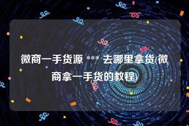 微商一手货源 *** 去哪里拿货(微商拿一手货的教程)