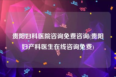 贵阳妇科医院咨询免费咨询(贵阳妇产科医生在线咨询免费)